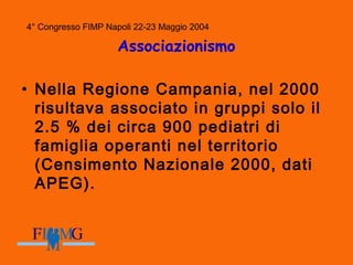 4° Congresso FIMP Napoli 22-23 Maggio 2004
Associazionismo
• Nella Regione Campania, nel 2000
risultava associato in gruppi solo il
2.5 % dei circa 900 pediatri di
famiglia operanti nel territorio
(Censimento Nazionale 2000, dati
APEG).
 