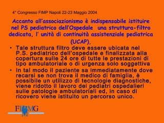 4° Congresso FIMP Napoli 22-23 Maggio 2004
Accanto all’associazionismo è indispensabile istituire
nel PS pediatrico dell’Ospedale una struttura-filtro
dedicata, l’ unità di continuità assistenziale pediatrica
(UCAP),
• Tale struttura filtro deve essere ubicata nel
P.S. pediatrico dell’ospedale e finalizzata alla
copertura sulle 24 ore di tutte le prestazioni di
tipo ambulatoriale o di urgenza solo soggettiva
• In tal modo il paziente sa immediatamente dove
recarsi se non trova il medico di famiglia, è
possibile un utilizzo di tecnologie diagnostiche,
viene ridotto il lavoro dei pediatri ospedalieri
sulle patologie ambulatoriali ed, in caso di
ricovero viene istituito un percorso unico.
 