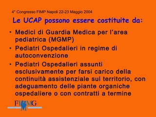 4° Congresso FIMP Napoli 22-23 Maggio 2004
Le UCAP possono essere costituite da:
• Medici di Guardia Medica per l’area
pediatrica (MGMP)
• Pediatri Ospedalieri in regime di
autoconvenzione
• Pediatri Ospedalieri assunti
esclusivamente per farsi carico della
continuità assistenziale sul territorio, con
adeguamento delle piante organiche
ospedaliere o con contratti a termine
 