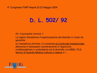 4° Congresso FIMP Napoli 22-23 Maggio 2004
D. L. 502/ 92
Art. 3-quinquies comma 1:
Le regioni disciplinano l’organizzazione del distretto in modo da
garantire:
a) l’assistenza primaria, ivi compresa la Continuità Assistenziale,
attraverso il necessario coordinamento e l’approccio
multidisciplinare in ambulatorio ed al domicilio, tra MMG, PLS,
Servizi di Guardia Medica notturna e festiva e i…
4° Congresso FIMP Napoli 22-23 Maggio 2004
 