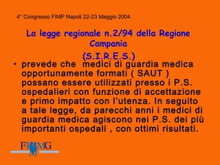 4° Congresso FIMP Napoli 22-23 Maggio 2004
La legge regionale n.2/94 della Regione
Campania
(S.I.R.E.S.)
• prevede che medici di guardia medica
opportunamente formati ( SAUT )
possano essere utilizzati presso i P.S.
ospedalieri con funzione di accettazione
e primo impatto con l’utenza. In seguito
a tale legge, da parecchi anni i medici di
guardia medica agiscono nei P.S. dei più
importanti ospedali , con ottimi risultati.
 