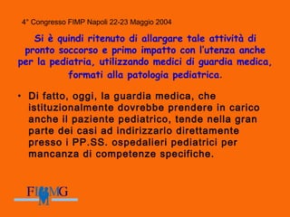 4° Congresso FIMP Napoli 22-23 Maggio 2004
Si è quindi ritenuto di allargare tale attività di
pronto soccorso e primo impatto con l’utenza anche
per la pediatria, utilizzando medici di guardia medica,
formati alla patologia pediatrica.
• Di fatto, oggi, la guardia medica, che
istituzionalmente dovrebbe prendere in carico
anche il paziente pediatrico, tende nella gran
parte dei casi ad indirizzarlo direttamente
presso i PP.SS. ospedalieri pediatrici per
mancanza di competenze specifiche.
 