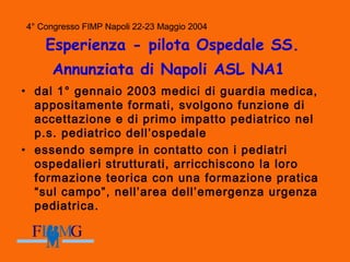 4° Congresso FIMP Napoli 22-23 Maggio 2004
Esperienza - pilota Ospedale SS.
Annunziata di Napoli ASL NA1
• dal 1° gennaio 2003 medici di guardia medica,
appositamente formati, svolgono funzione di
accettazione e di primo impatto pediatrico nel
p.s. pediatrico dell’ospedale
• essendo sempre in contatto con i pediatri
ospedalieri strutturati, arricchiscono la loro
formazione teorica con una formazione pratica
“sul campo”, nell’area dell’emergenza urgenza
pediatrica.
4° Congresso FIMP Napoli 22-23 Maggio 2004
 