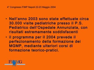 4° Congresso FIMP Napoli 22-23 Maggio 2004
• Nell’anno 2003 sono state effettuate circa
30.000 visite pediatriche presso il P.S.
Pediatrico dell’Ospedale Annunziata, con
risultati estremamente soddisfacenti
• il programma per il 2004 prevede il
perfezionamento della formazione dei
MGMP, mediante ulteriori corsi di
formazione teorico-pratici.
4° Congresso FIMP Napoli 22-23 Maggio 2004
 