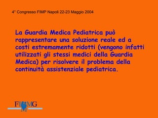 4° Congresso FIMP Napoli 22-23 Maggio 2004
La Guardia Medica Pediatrica può
rappresentare una soluzione reale ed a
costi estremamente ridotti (vengono infatti
utilizzati gli stessi medici della Guardia
Medica) per risolvere il problema della
continuità assistenziale pediatrica.
4° Congresso FIMP Napoli 22-23 Maggio 2004
 