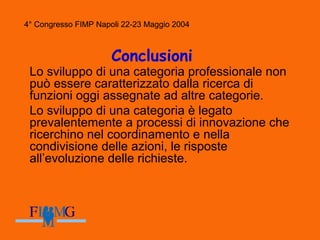 4° Congresso FIMP Napoli 22-23 Maggio 2004
Conclusioni
Lo sviluppo di una categoria professionale non
può essere caratterizzato dalla ricerca di
funzioni oggi assegnate ad altre categorie.
Lo sviluppo di una categoria è legato
prevalentemente a processi di innovazione che
ricerchino nel coordinamento e nella
condivisione delle azioni, le risposte
all’evoluzione delle richieste.
4° Congresso FIMP Napoli 22-23 Maggio 2004
 