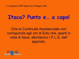 4° Congresso FIMP Napoli 22-23 Maggio 2004
Itaca? Punto e… a capo!
Che la Continuità Assistenziale non
corrisponda agli otri di Eolo che, aperti in
vista di Itaca, allontanino i P.L.S. dall’
approdo.
4° Congresso FIMP Napoli 22-23 Maggio 2004
 