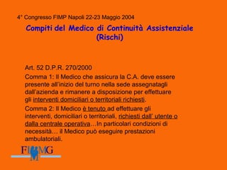 4° Congresso FIMP Napoli 22-23 Maggio 2004
Compiti del Medico di Continuità Assistenziale
(Rischi)
Art. 52 D.P.R. 270/2000
Comma 1: Il Medico che assicura la C.A. deve essere
presente all’inizio del turno nella sede assegnatagli
dall’azienda e rimanere a disposizione per effettuare
gli interventi domiciliari o territoriali richiesti.
Comma 2: Il Medico è tenuto ad effettuare gli
interventi, domiciliari o territoriali, richiesti dall’ utente o
dalla centrale operativa…In particolari condizioni di
necessità… il Medico può eseguire prestazioni
ambulatoriali.
4° Congresso FIMP Napoli 22-23 Maggio 2004
 