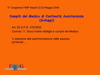 4° Congresso FIMP Napoli 22-23 Maggio 2004
Compiti del Medico di Continuità Assistenziale
(Sviluppi)
Art. 52 D.P.R. 270/2000
Comma 11: Sono inoltre obblighi e compiti del Medico:
•L’adesione alla sperimentazione delle equipes
territoriali…
4° Congresso FIMP Napoli 22-23 Maggio 2004
 
