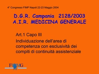 4° Congresso FIMP Napoli 22-23 Maggio 2004
D.G.R. Campania 2128/2003
A.I.R. MEDICINA GENERALE
Art.1 Capo III
Individuazione dell’area di
competenza con esclusività dei
compiti di continuità assistenziale
4° Congresso FIMP Napoli 22-23 Maggio 2004
 