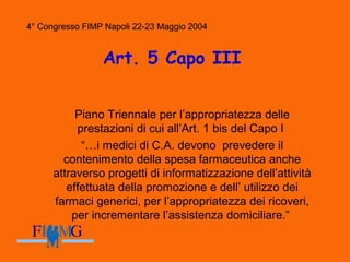 4° Congresso FIMP Napoli 22-23 Maggio 2004
Art. 5 Capo III
Piano Triennale per l’appropriatezza delle
prestazioni di cui all’Art. 1 bis del Capo I
“…i medici di C.A. devono prevedere il
contenimento della spesa farmaceutica anche
attraverso progetti di informatizzazione dell’attività
effettuata della promozione e dell’ utilizzo dei
farmaci generici, per l’appropriatezza dei ricoveri,
per incrementare l’assistenza domiciliare.”
4° Congresso FIMP Napoli 22-23 Maggio 2004
 