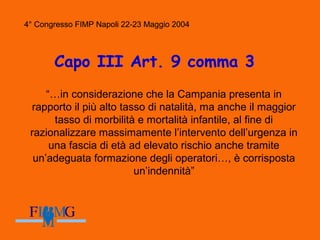 4° Congresso FIMP Napoli 22-23 Maggio 2004
Capo III Art. 9 comma 3
“…in considerazione che la Campania presenta in
rapporto il più alto tasso di natalità, ma anche il maggior
tasso di morbilità e mortalità infantile, al fine di
razionalizzare massimamente l’intervento dell’urgenza in
una fascia di età ad elevato rischio anche tramite
un’adeguata formazione degli operatori…, è corrisposta
un’indennità”
4° Congresso FIMP Napoli 22-23 Maggio 2004
 
