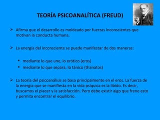 TEORÍA PSICOANALÍTICA (FREUD)

 Afirma que el desarrollo es moldeado por fuerzas inconscientes que
  motivan la conducta humana.

 La energía del inconsciente se puede manifestar de dos maneras:

     mediante lo que une, lo erótico (eros)
     mediante lo que separa, lo tánico (thanatos)

 La teoría del psicoanálisis se basa principalmente en el eros. La fuerza de
  la energía que se manifiesta en la vida psíquica es la libido. Es decir,
  buscamos el placer y la satisfacción. Pero debe existir algo que frene esto
  y permita encontrar el equilibrio.
 