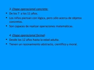 3. Etapa operacional concreta:
 De los 7 a los 11 años.
 Los niños piensan con lógica, pero sólo acerca de objetos
  concretos.
 Son capaces de realizar operaciones matemáticas.

  4. Etapa operacional formal:
 Desde los 12 años hasta la edad adulta.
 Tienen un razonamiento abstracto, científico y moral.
 