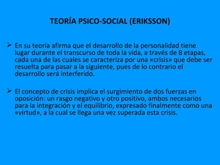 TEORÍA PSICO-SOCIAL (ERIKSSON)

 En su teoría afirma que el desarrollo de la personalidad tiene
  lugar durante el transcurso de toda la vida, a través de 8 etapas,
  cada una de las cuales se caracteriza por una «crisis» que debe ser
  resuelta para pasar a la siguiente, pues de lo contrario el
  desarrollo será interferido.

 El concepto de crisis implica el surgimiento de dos fuerzas en
  oposición: un rasgo negativo y otro positivo, ambos necesarios
  para la integración y el equilibrio, expresado finalmente como una
  «virtud», a la cual se llega una vez superada esta crisis.
 