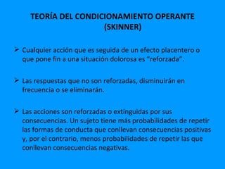 TEORÍA DEL CONDICIONAMIENTO OPERANTE
                      (SKINNER)

 Cualquier acción que es seguida de un efecto placentero o
  que pone fin a una situación dolorosa es “reforzada”.

 Las respuestas que no son reforzadas, disminuirán en
  frecuencia o se eliminarán.

 Las acciones son reforzadas o extinguidas por sus
  consecuencias. Un sujeto tiene más probabilidades de repetir
  las formas de conducta que conllevan consecuencias positivas
  y, por el contrario, menos probabilidades de repetir las que
  conllevan consecuencias negativas.
 