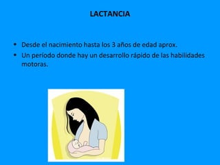 LACTANCIA


• Desde el nacimiento hasta los 3 años de edad aprox.
• Un período donde hay un desarrollo rápido de las habilidades
  motoras.
 