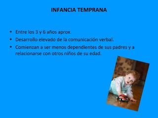 INFANCIA TEMPRANA


• Entre los 3 y 6 años aprox.
• Desarrollo elevado de la comunicación verbal.
• Comienzan a ser menos dependientes de sus padres y a
  relacionarse con otros niños de su edad.
 