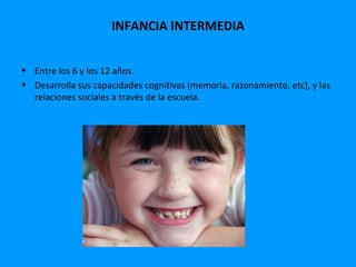 INFANCIA INTERMEDIA


• Entre los 6 y los 12 años.
• Desarrolla sus capacidades cognitivas (memoria, razonamiento, etc), y las
  relaciones sociales a través de la escuela.
 