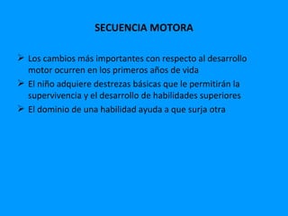 SECUENCIA MOTORA

 Los cambios más importantes con respecto al desarrollo
  motor ocurren en los primeros años de vida
 El niño adquiere destrezas básicas que le permitirán la
  supervivencia y el desarrollo de habilidades superiores
 El dominio de una habilidad ayuda a que surja otra
 