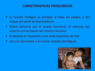 CARACTERISTICAS FISIOLOGICAS

• La función biológica es proteger al bebe del peligro, o del
  ataque por parte de depredadores.
• Podría activarse por el estado hormonal, el estimulo del
  entorno y la excitación del sistema nervioso.
• Se detiene en respuesta a una señal especifica de final.
• varia en intensidad, y en ciertos estados patológicos.
 
