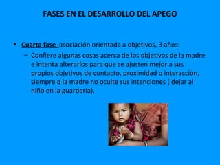 FASES EN EL DESARROLLO DEL APEGO


• Cuarta fase asociación orientada a objetivos, 3 años:
   – Confiere algunas cosas acerca de los objetivos de la madre
     e intenta alterarlos para que se ajusten mejor a sus
     propios objetivos de contacto, proximidad o interacción,
     siempre q la madre no oculte sus intenciones ( dejar al
     niño en la guardería).
 