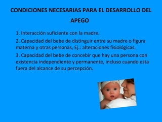 CONDICIONES NECESARIAS PARA EL DESARROLLO DEL
                         APEGO
 1. Interacción suficiente con la madre.
 2. Capacidad del bebe de distinguir entre su madre o figura
 materna y otras personas, Ej.: alteraciones fisiológicas.
 3. Capacidad del bebe de concebir que hay una persona con
 existencia independiente y permanente, incluso cuando esta
 fuera del alcance de su percepción.
 