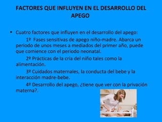 FACTORES QUE INFLUYEN EN EL DESARROLLO DEL
                    APEGO

• Cuatro factores que influyen en el desarrollo del apego:
       1º Fases sensitivas de apego niño-madre. Abarca un
  periodo de unos meses a mediados del primer año, puede
  que comience con el periodo neonatal.
       2º Prácticas de la cría del niño tales como la
  alimentación.
       3º Cuidados maternales, la conducta del bebe y la
  interacción madre-bebe.
       4º Desarrollo del apego, ¿tiene que ver con la privación
  materna?.
 