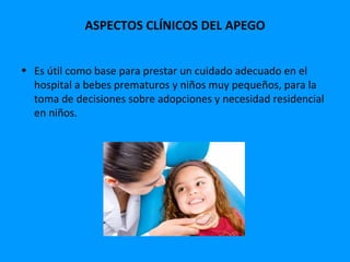 ASPECTOS CLÍNICOS DEL APEGO


• Es útil como base para prestar un cuidado adecuado en el
  hospital a bebes prematuros y niños muy pequeños, para la
  toma de decisiones sobre adopciones y necesidad residencial
  en niños.
 