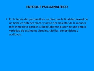 ENFOQUE PSICOANALÍTICO


• En la teoría del psicoanálisis, se dice que la finalidad sexual de
  un bebé es obtener placer y alivio del malestar de la manera
  más inmediata posible. El bebé obtiene placer de una amplia
  variedad de estímulos visuales, táctiles, cenestésicos y
  auditivos.
 