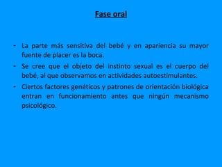 Fase oral


- La parte más sensitiva del bebé y en apariencia su mayor
  fuente de placer es la boca.
- Se cree que el objeto del instinto sexual es el cuerpo del
  bebé, al que observamos en actividades autoestimulantes.
- Ciertos factores genéticos y patrones de orientación biológica
  entran en funcionamiento antes que ningún mecanismo
  psicológico.
 