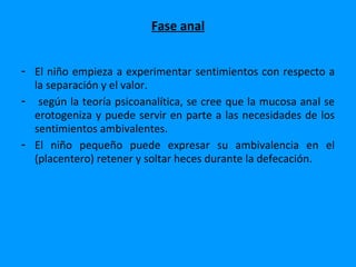 Fase anal


- El niño empieza a experimentar sentimientos con respecto a
  la separación y el valor.
- según la teoría psicoanalítica, se cree que la mucosa anal se
  erotogeniza y puede servir en parte a las necesidades de los
  sentimientos ambivalentes.
- El niño pequeño puede expresar su ambivalencia en el
  (placentero) retener y soltar heces durante la defecación.
 