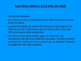 Fase fálica edípica ( 3 a 6 años de edad)


• Conductas sexuales.
• los niños son muy conscientes de las diferencias anatómicas
  entre los sexos
• Las oportunidades de desarrollo secuencial del juego en la
  infancia son tan importantes para el desarrollo sexual del
  niño como para otros propósitos .
• Los niños a esta edad suelen jugar en busca de una
  satisfacción parcial a sus objetivos sexuales. También pueden
  ser bastante exhibicionistas y posesivos, en especial respecto
  al progenitor del sexo opuesto.
 