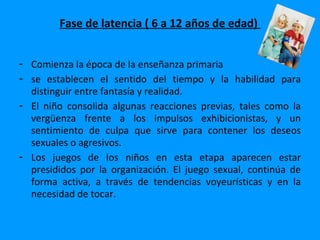 Fase de latencia ( 6 a 12 años de edad)


- Comienza la época de la enseñanza primaria
- se establecen el sentido del tiempo y la habilidad para
  distinguir entre fantasía y realidad.
- El niño consolida algunas reacciones previas, tales como la
  vergüenza frente a los impulsos exhibicionistas, y un
  sentimiento de culpa que sirve para contener los deseos
  sexuales o agresivos.
- Los juegos de los niños en esta etapa aparecen estar
  presididos por la organización. El juego sexual, continúa de
  forma activa, a través de tendencias voyeurísticas y en la
  necesidad de tocar.
 