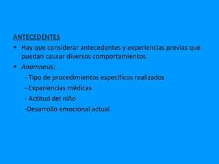 ANTECEDENTES
• Hay que considerar antecedentes y experiencias previas que
  puedan causar diversos comportamientos.
• Anamnesis:
   - Tipo de procedimientos específicos realizados
   - Experiencias médicas
   - Actitud del niño
   -Desarrollo emocional actual
 