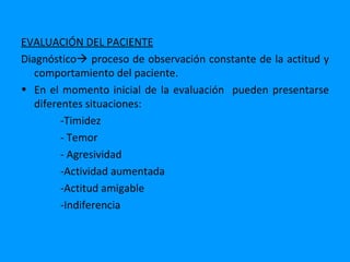 EVALUACIÓN DEL PACIENTE
Diagnóstico proceso de observación constante de la actitud y
   comportamiento del paciente.
• En el momento inicial de la evaluación pueden presentarse
   diferentes situaciones:
         -Timidez
         - Temor
         - Agresividad
         -Actividad aumentada
         -Actitud amigable
         -Indiferencia
 