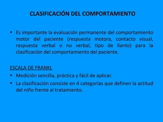 CLASIFICACIÓN DEL COMPORTAMIENTO

• Es importante la evaluación permanente del comportamiento
  motor del paciente (respuesta motora, contacto visual,
  respuesta verbal o no verbal, tipo de llanto) para la
  clasificación del comportamiento del paciente.

ESCALA DE FRANKL
• Medición sencilla, práctica y fácil de aplicar.
• La clasificación consiste en 4 categorías que definen la actitud
  del niño frente al tratamiento.
 