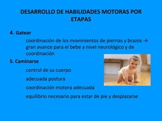 DESARROLLO DE HABILIDADES MOTORAS POR
                    ETAPAS

4. Gatear
       coordinación de los movimientos de piernas y brazos →
       gran avance para el bebe a nivel neurológico y de
       coordinación
5. Caminarse
       control de su cuerpo
       adecuada postura
       coordinación motora adecuada
       equilibrio necesario para estar de pie y desplazarse
 