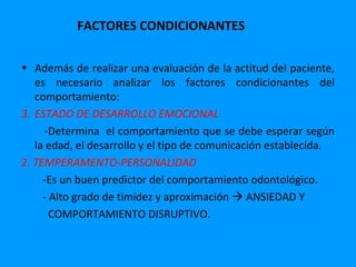 FACTORES CONDICIONANTES

• Además de realizar una evaluación de la actitud del paciente,
   es necesario analizar los factores condicionantes del
   comportamiento:
3. ESTADO DE DESARROLLO EMOCIONAL
     -Determina el comportamiento que se debe esperar según
   la edad, el desarrollo y el tipo de comunicación establecida.
2. TEMPERAMENTO-PERSONALIDAD
     -Es un buen predictor del comportamiento odontológico.
     - Alto grado de timidez y aproximación  ANSIEDAD Y
       COMPORTAMIENTO DISRUPTIVO.
 