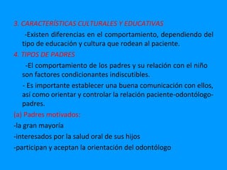 3. CARACTERÍSTICAS CULTURALES Y EDUCATIVAS
     -Existen diferencias en el comportamiento, dependiendo del
   tipo de educación y cultura que rodean al paciente.
4. TIPOS DE PADRES
     -El comportamiento de los padres y su relación con el niño
   son factores condicionantes indiscutibles.
    - Es importante establecer una buena comunicación con ellos,
   así como orientar y controlar la relación paciente-odontólogo-
   padres.
(a) Padres motivados:
-la gran mayoría
-interesados por la salud oral de sus hijos
-participan y aceptan la orientación del odontólogo
 