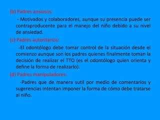 (b) Padres ansiosos:
    - Motivados y colaboradores, aunque su presencia puede ser
   contraproducente para el manejo del niño debido a su nivel
   de ansiedad.
(c) Padres autoritarios:
     -El odontólogo debe tomar control de la situación desde el
   comienzo aunque son los padres quienes finalmente toman la
   decisión de realizar el TTO (es el odontólogo quien orienta y
   define la forma de realizarlo).
(d) Padres manipuladores:
      -Padres que de manera sutil por medio de comentarios y
   sugerencias intentan imponer la forma de cómo debe tratarse
   al niño.
 