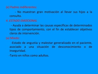 (e) Padres indiferentes:
         - No muestran gran motivación al llevar sus hijos a la
    consulta.
4. ESTADO EMOCIONAL
     - Ayuda a determinar las causas específicas de determinados
    tipos de comportamiento, con el fin de establecer objetivos
    claros de intervención.
(a) Miedo:
      -Estado de angustia y malestar generalizado en el paciente,
    asociado a una situación de desconocimiento o de
    inseguridad.
   -Tanto en niños como adultos.
 