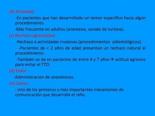 (b) Ansiedad:
    -En pacientes que han desarrollado un temor específico hacia algún
    procedimiento.
    -Más frecuente en adultos (anestesia, sonido de turbina).
(c) Rechazo-agresividad:
     -Rechazo a actividades invasivas (procedimientos odontológicos).
       -Pacientes de < 2 años de edad presentan un rechazo natural al
    procedimiento.
     -También se da en pacientes de entre 4 y 7 años actitud agresiva
    para evitar el TTO.
(d) Dolor:
   -Administración de anestésicos.
(e) Llanto:
    - Uno de los primeros y más importantes mecanismos de
    comunicación que desarrolla el niño.
 