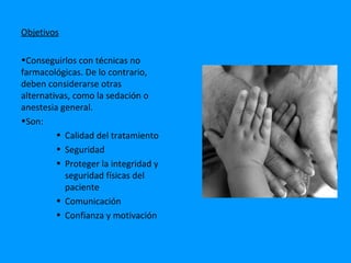 Objetivos

•Conseguirlos con técnicas no
farmacológicas. De lo contrario,
deben considerarse otras
alternativas, como la sedación o
anestesia general.
•Son:
         • Calidad del tratamiento
         • Seguridad
         • Proteger la integridad y
           seguridad físicas del
           paciente
         • Comunicación
         • Confianza y motivación
 