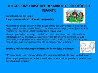 JUEGO COMO BASE DEL DESARROLLO PSICOLÓGICO
                  INFANTIL
Características del juego
Juego - personalidad: binomio inseparable

•La persona desde sus primeros pasos actúa constantemente a través del
juego, explorando, aprendiendo, conociendo su cuerpo, los objetos que le
rodean y el entorno social y cultural en el que vive.
•Las propiedades del juego posibilitan que cualquiera que realmente se
introduzca en su esencia, al jugar se olvide del entorno serio de su vida
cotidiana, comportándose sin máscaras, mostrando su personalidad y los
rasgos que más transparentemente lo caracterizan y definen.

Teoría y Práctica del Juego: Dimensión Psicológica del Juego

•Presencia de una reciprocidad entre la personalidad y la práctica ludomotriz.
•Los rasgos pertinentes de las situaciones ludomotrices pueden modelar una
personalidad singular.
 