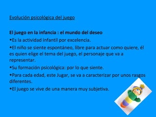 Evolución psicológica del juego

El juego en la infancia : el mundo del deseo
•Es la actividad infantil por excelencia.
•El niño se siente espontáneo, libre para actuar como quiere, él
es quien elige el tema del juego, el personaje que va a
representar.
•Su formación psicológica: por lo que siente.
•Para cada edad, este Jugar, se va a caracterizar por unos rasgos
diferentes.
•El juego se vive de una manera muy subjetiva.
 
