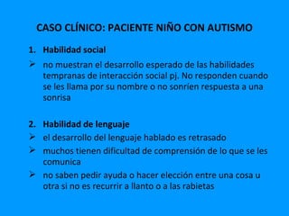 CASO CLÍNICO: PACIENTE NIÑO CON AUTISMO
1. Habilidad social
 no muestran el desarrollo esperado de las habilidades
   tempranas de interacción social pj. No responden cuando
   se les llama por su nombre o no sonríen respuesta a una
   sonrisa

2. Habilidad de lenguaje
 el desarrollo del lenguaje hablado es retrasado
 muchos tienen dificultad de comprensión de lo que se les
   comunica
 no saben pedir ayuda o hacer elección entre una cosa u
   otra si no es recurrir a llanto o a las rabietas
 