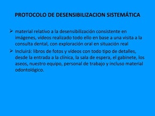 PROTOCOLO DE DESENSIBILIZACION SISTEMÁTICA

 material relativo a la desensibilización consistente en
  imágenes, vídeos realizado todo ello en base a una visita a la
  consulta dental, con exploración oral en situación real
 Incluirá: libros de fotos y vídeos con todo tipo de detalles,
  desde la entrada a la clínica, la sala de espera, el gabinete, los
  aseos, nuestro equipo, personal de trabajo y incluso material
  odontológico.
 