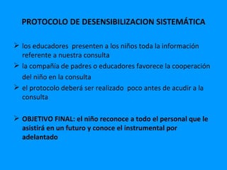 PROTOCOLO DE DESENSIBILIZACION SISTEMÁTICA

 los educadores presenten a los niños toda la información
  referente a nuestra consulta
 la compañía de padres o educadores favorece la cooperación
  del niño en la consulta
 el protocolo deberá ser realizado poco antes de acudir a la
  consulta

 OBJETIVO FINAL: el niño reconoce a todo el personal que le
  asistirá en un futuro y conoce el instrumental por
  adelantado
 