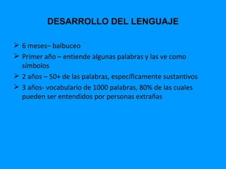 DESARROLLO DEL LENGUAJE

 6 meses– balbuceo
 Primer año – entiende algunas palabras y las ve como
  símbolos
 2 años – 50+ de las palabras, específicamente sustantivos
 3 años- vocabulario de 1000 palabras, 80% de las cuales
  pueden ser entendidos por personas extrañas
 